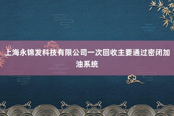 上海永锦发科技有限公司一次回收主要通过密闭加油系统